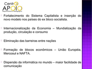   Fortalecimento do Sistema Capitalista e inserção do
    novo modelo nos países do ex bloco socialista.

   Internacionalização da Economia – Mundialização da
    produção, circulação e consumo

   Eliminação das barreiras entre nações

   Formação de blocos econômicos – União Européia,
    Mercosul e NAFTA.

   Dispersão da informática no mundo – maior facilidade de
    comunicação
 