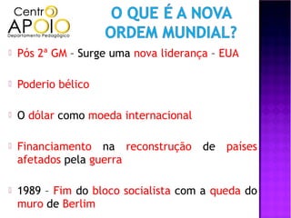    Pós 2ª GM – Surge uma nova liderança – EUA

   Poderio bélico

   O dólar como moeda internacional

   Financiamento na reconstrução de países
    afetados pela guerra

   1989 – Fim do bloco socialista com a queda do
    muro de Berlim
 