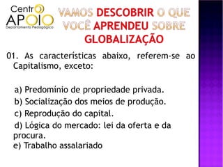01. As características abaixo, referem-se ao
 Capitalismo, exceto:

 a) Predomínio de propriedade privada.
 b) Socialização dos meios de produção.
 c) Reprodução do capital.
 d) Lógica do mercado: lei da oferta e da
 procura.
 e) Trabalho assalariado
 