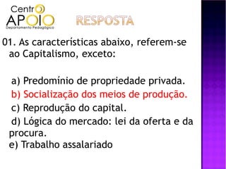 01. As características abaixo, referem-se
 ao Capitalismo, exceto:

 a) Predomínio de propriedade privada.
 b) Socialização dos meios de produção.
 c) Reprodução do capital.
 d) Lógica do mercado: lei da oferta e da
 procura.
 e) Trabalho assalariado
 