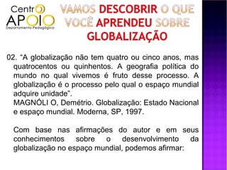 02. “A globalização não tem quatro ou cinco anos, mas
  quatrocentos ou quinhentos. A geografia política do
  mundo no qual vivemos é fruto desse processo. A
  globalização é o processo pelo qual o espaço mundial
  adquire unidade”.
  MAGNÓLI O, Demétrio. Globalização: Estado Nacional
  e espaço mundial. Moderna, SP, 1997.

 Com base nas afirmações do autor e em seus
 conhecimentos     sobre  o     desenvolvimento   da
 globalização no espaço mundial, podemos afirmar:
 