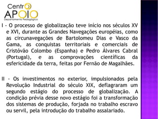 I - O processo de globalização teve início nos séculos XV
   e XVI, durante as Grandes Navegações européias, como
   as circunavegações de Bartolomeu Dias e Vasco da
   Gama, as conquistas territoriais e comerciais de
   Cristóvão Colombo (Espanha) e Pedro Álvares Cabral
   (Portugal), e as comprovações científicas da
   esfericidade da terra, feitas por Fernão de Magalhães.

II - Os investimentos no exterior, impulsionados pela
   Revolução Industrial do século XIX, deflagraram um
   segundo estágio do processo de globalização. A
   condição prévia desse novo estágio foi a transformação
   dos sistemas de produção, forjada no trabalho escravo
   ou servil, pela introdução do trabalho assalariado.
 