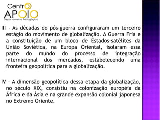 III - As décadas do pós-guerra configuraram um terceiro
   estágio do movimento de globalização. A Guerra Fria e
   a constituição de um bloco de Estados-satélites da
   União Soviética, na Europa Oriental, isolaram essa
   parte do mundo do processo de integração
   internacional dos mercados, estabelecendo uma
   fronteira geopolítica para a globalização.

IV - A dimensão geopolítica dessa etapa da globalização,
  no século XIX, consistiu na colonização européia da
  África e da Ásia e na grande expansão colonial japonesa
  no Extremo Oriente.
 