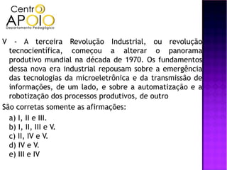 V - A terceira Revolução Industrial, ou revolução
  tecnocientífica, começou a alterar o panorama
  produtivo mundial na década de 1970. Os fundamentos
  dessa nova era industrial repousam sobre a emergência
  das tecnologias da microeletrônica e da transmissão de
  informações, de um lado, e sobre a automatização e a
  robotização dos processos produtivos, de outro
São corretas somente as afirmações:
  a) I, II e III.
  b) I, II, III e V.
  c) II, IV e V.
  d) IV e V.
  e) III e IV
 