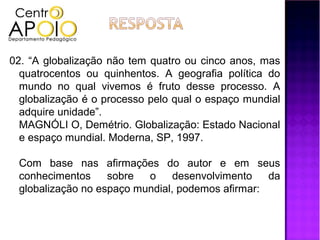02. “A globalização não tem quatro ou cinco anos, mas
  quatrocentos ou quinhentos. A geografia política do
  mundo no qual vivemos é fruto desse processo. A
  globalização é o processo pelo qual o espaço mundial
  adquire unidade”.
  MAGNÓLI O, Demétrio. Globalização: Estado Nacional
  e espaço mundial. Moderna, SP, 1997.

 Com base nas afirmações do autor e em seus
 conhecimentos     sobre  o     desenvolvimento   da
 globalização no espaço mundial, podemos afirmar:
 