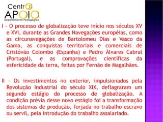 I - O processo de globalização teve início nos séculos XV
   e XVI, durante as Grandes Navegações européias, como
   as circunavegações de Bartolomeu Dias e Vasco da
   Gama, as conquistas territoriais e comerciais de
   Cristóvão Colombo (Espanha) e Pedro Álvares Cabral
   (Portugal), e as comprovações científicas da
   esfericidade da terra, feitas por Fernão de Magalhães.

II - Os investimentos no exterior, impulsionados pela
   Revolução Industrial do século XIX, deflagraram um
   segundo estágio do processo de globalização. A
   condição prévia desse novo estágio foi a transformação
   dos sistemas de produção, forjada no trabalho escravo
   ou servil, pela introdução do trabalho assalariado.
 