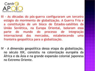 III - As décadas do pós-guerra configuraram um terceiro
   estágio do movimento de globalização. A Guerra Fria e
   a constituição de um bloco de Estados-satélites da
   União Soviética, na Europa Oriental, isolaram essa
   parte do mundo do processo de integração
   internacional dos mercados, estabelecendo uma
   fronteira geopolítica para a globalização.

IV - A dimensão geopolítica dessa etapa da globalização,
  no século XIX, consistiu na colonização européia da
  África e da Ásia e na grande expansão colonial japonesa
  no Extremo Oriente.
 
