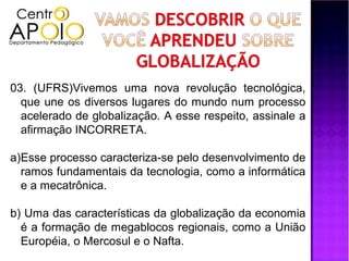 03. (UFRS)Vivemos uma nova revolução tecnológica,
  que une os diversos lugares do mundo num processo
  acelerado de globalização. A esse respeito, assinale a
  afirmação INCORRETA.

a)Esse processo caracteriza-se pelo desenvolvimento de
  ramos fundamentais da tecnologia, como a informática
  e a mecatrônica.

b) Uma das características da globalização da economia
  é a formação de megablocos regionais, como a União
  Européia, o Mercosul e o Nafta.
 