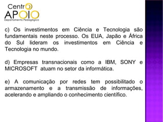 c) Os investimentos em Ciência e Tecnologia são
fundamentais neste processo. Os EUA, Japão e África
do Sul lideram os investimentos em Ciência e
Tecnologia no mundo.

d) Empresas transnacionais como a IBM, SONY e
MICROSOFT atuam no setor da informática.

e) A comunicação por redes tem possibilitado o
armazenamento e a transmissão de informações,
acelerando e ampliando o conhecimento científico.
 
