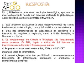 03. (UFRS)Vivemos uma nova revolução tecnológica, que une os
diversos lugares do mundo num processo acelerado de globalização.
A esse respeito, assinale a afirmação INCORRETA.

a) Esse processo caracteriza-se pelo desenvolvimento de ramos
fundamentais da tecnologia, como a informática e a mecatrônica.
b) Uma das características da globalização da economia é a
formação de megablocos regionais, como a União Européia, o
Mercosul e o Nafta.
c) Os investimentos em Ciência e Tecnologia são fundamentais
neste processo. Os EUA, Japão e África do Sul lideram os
investimentos em Ciência e Tecnologia no mundo.
d) Empresas transnacionais como a IBM, SONY e MICROSOFT
atuam no setor da informática.
e) A comunicação por redes tem possibilitado o armazenamento e a
transmissão de informações, acelerando e ampliando o
conhecimento científico.
 