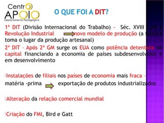 1ª DIT (Divisão Internacional do Trabalho) - Séc. XVIII com a
Revolução Industrial        novo modelo de produção (a fábrica
toma o lugar da produção artesanal)
2ª DIT – Após 2ª GM surge os EUA como potência detentora do
capital financiando a economia de países subdesenvolvidos e
em desenvolvimento

Instalaçõesde filiais nos países de economia mais fraca –
matéria -prima         exportação de produtos industrializados

Alteração   da relação comercial mundial

Criação   do FMI, Bird e Gatt
 