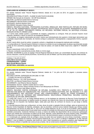 Ano 2013, Número 122 Fortaleza, segunda-feira, 8 de julho de 2013 Página 8
Diário da Justiça Eleitoral - Tribunal Regional Eleitoral do Ceará. Documento assinado digitalmente conforme MP n. 2.200-2/2001 de 24.8.2001, que institui a
Infra-estrutura de Chaves Públicas Brasileira - ICP-Brasil, podendo ser acessado no endereço eletrônico http://www.tre-ce.gov.br
CONCLUSÃO DE ACÓRDÃO Nº 382/2013
Em sessão realizada neste Tribunal Regional Eleitoral, datada de 2 de julho de 2013, foi julgado o processo abaixo
mencionado:
RECURSO ELEITORAL Nº 40279 – CLASSE 30 (402-79.2012.6.06.0036)
ORIGEM: São Gonçalo do Amarante – CE (36ª Zona Eleitoral)
RELATOR: Juiz Manoel Castelo Branco Camurça
RECORRENTE: Manoel Paulino Cavalcante
ADVOGADO: Adnôncio Moreira Viana
RECORRIDO: Ministério Público Eleitoral
EMENTA: RECURSO ELEITORAL. PROPAGANDA ELEITORAL IRREGULAR. BEM PARTICULAR. PINTURA EM MURO.
LIMITE DE 4M2. INOBSERVÂNCIA. FIGURAS JUSTAPOSTAS. EFEITO VISUAL DE OUTDOOR. INFRINGÊNCIA AO ART.
37, §2° DA LEI 9504/97. PROVIMENTO PARCIAL DO RECURSO. REFORMA PARCIAL DA SENTENÇA ATACADA.
REDUÇÃO DA MULTA. MÍNIMO LEGAL.
1. A norma resta violada quando a quantidade de imagens, justapostas ou contíguas, finda por provocar impacto visual
relevante, retratando o abuso no exercício da propaganda eleitoral.
2. Na hipótese, as imagens colacionadas aos autos, mesmo que individualmente não superem o limite legal, demonstram que
a repetição sequenciada das inscrições, de maneira contígua e justaposta e desrespeitando o espaçamento mínimo, superam
o limite
de 4m2, dando efeito visual de outdoor, ensejando, portanto, a ilegalidade da propaganda realizada pela candidata.
3. A jurisprudência do Tribunal Superior Eleitoral é uníssona no sentido de que a justaposição de placas cuja dimensão exceda
o limite de 4m2 caracteriza propaganda irregular por meio de outdoor, em razão do efeito visual único. (AgR-AI nº 10420/SP,
ReI. Min.
Ricardo Lewandowski, DJE de 03/11/2009)
4. Recurso conhecido e parcialmente provido. Multa no mínimo legal.
DECISÃO: ACORDAM os juízes do egrégio Tribunal Regional Eleitoral do Ceará, por unanimidade de votos, em conhecer do
recurso interposto, e dar-lhe parcial provimento, nos termos do voto do Relator, que fica sendo parte integrante desta decisão.
----------------------------------------
Fortaleza, 4 de julho de 2013.
Celma Maria Carneiro Galeno
COORDENADORA – COPRO
Maria Goretti Moreira Soares
SECRETÁRIA JUDICIÁRIA, em exercício
CONCLUSÃO DE ACÓRDÃO Nº 381/2013
Em sessão realizada neste Tribunal Regional Eleitoral, datada de 1° de julho de 2013, foi julgado o processo abaixo
mencionado:
RECURSO CONTRA EXPEDIÇÃO DE DIPLOMA N.º 594
– CLASSE 29 (5-94.2013.6.06.0000)
ORIGEM: Paracuru – CE (109ª Zona Eleitoral)
RELATOR: Juiz Manoel Castelo Branco Camurça
RECORRENTE: José Ribamar Barroso Baptista
ADVOGADOS: Hesíodo Gadelha Castelo Barros e outros
RECORRIDOS: Francisco Sidney Andrade Gomes e Ivan Albuquerque de Oliveira
ADVOGADO: Francisco João Ribeiro da Silva
EMENTA: RECURSO CONTRA EXPEDIÇÃO DE DIPLOMA. ELEIÇÕES 2012. PREFEITO E VICE-PREFEITO. USO
INDEVIDO DOS MEIOS DE COMUNICAÇÃO. ROL TAXATIVO DO CÓDIGO ELEITORAL ART. 262 INCISOS I A IV. NÃO
ENQUADRAMENTO NAS HIPÓTESES LEGAIS. NÃO CONHECECIMENTO. ABUSO DO PODER ECONOMICO E
CAPTAÇÃO ILÍCITA DE SUFRÁGIO NÃO DEMONSTRADOS. INSUFICIÊNCIA PROBATÓRIA. RECURSO CONTRA
EXPEDIÇÃO DE DIPLOMA. IMPROVIMENTO.
1. O artigo 262, incisos I a IV, do Código Eleitoral elenca o rol de hipóteses de cabimento do Recurso Contra Expedição do
Diploma, fato não demonstrado na espécie quanto ao suposto uso indevido dos meios de comunicação, tendo em vista que
este fato não se enquadra nas hipóteses legais, razão pela qual deixo de conhecer do recurso no que tange à referida
insurgência.
2. A exordial descreve fatos que configurariam, em tese, abuso de poder e captação ilícita de sufrágio, aptos ao ajuizamento de
Recurso Contra Expedição do Diploma, entretanto, não se encontrou nenhuma prova material robusta que mereça ensejar
enquadramento nos termos do artigo 262, IV, 222 e 237 do Código Eleitoral e do art. 41-A da Lei nO 9.504/97, pela fragilidade
dos depoimentos das testemunhas, já que todas foram ouvidas na condição de informante já que participaram da campanha do
candidato promovente, mostrando interesse na causa, e mesmo da análise dos depoimentos não se comprovou participação
mesmo que indireta dos promovidos na prática de ato ilícito. Ademais, outros elementos de prova trazidos (vídeo, fotografias)
configuraram-se inaptos a demonstrar as alegações da inicial, não demonstrando sequer a ocorrência de prática ilícita.
3. A condenação por captação ilícita de sufrágio e abuso de poder deve ser fundada em prova firme e inconteste, conforme
jurisprudência consolidada do Colendo Tribunal Superior Eleitoral (Ac. de 4.1 0.2011 no REspe nº 958285418, reI. Min. Marcelo
Ribeiro), o que se afastou no presente caso tendo em vista a total insuficiência do conjunto probatório pela fragilidade dos
depoimentos colhidos e inaptidão das outras provas juntadas, não se evidenciando existência de conduta ilícita.
 