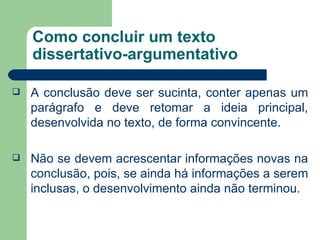Como concluir um texto
    dissertativo-argumentativo

   A conclusão deve ser sucinta, conter apenas um
    parágrafo e deve retomar a ideia principal,
    desenvolvida no texto, de forma convincente.

   Não se devem acrescentar informações novas na
    conclusão, pois, se ainda há informações a serem
    inclusas, o desenvolvimento ainda não terminou.
 