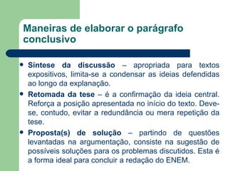 Maneiras de elaborar o parágrafo
conclusivo

   Síntese da discussão – apropriada para textos
    expositivos, limita-se a condensar as ideias defendidas
    ao longo da explanação.
   Retomada da tese – é a confirmação da ideia central.
    Reforça a posição apresentada no início do texto. Deve-
    se, contudo, evitar a redundância ou mera repetição da
    tese.
   Proposta(s) de solução – partindo de questões
    levantadas na argumentação, consiste na sugestão de
    possíveis soluções para os problemas discutidos. Esta é
    a forma ideal para concluir a redação do ENEM.
 