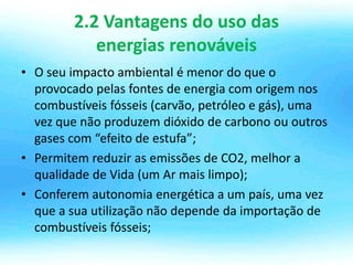2.2 Vantagens do uso das
energias renováveis
• O seu impacto ambiental é menor do que o
provocado pelas fontes de energia com origem nos
combustíveis fósseis (carvão, petróleo e gás), uma
vez que não produzem dióxido de carbono ou outros
gases com “efeito de estufa”;
• Permitem reduzir as emissões de CO2, melhor a
qualidade de Vida (um Ar mais limpo);
• Conferem autonomia energética a um país, uma vez
que a sua utilização não depende da importação de
combustíveis fósseis;
 