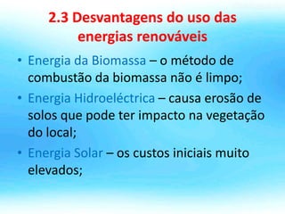 2.3 Desvantagens do uso das
energias renováveis
• Energia da Biomassa – o método de
combustão da biomassa não é limpo;
• Energia Hidroeléctrica – causa erosão de
solos que pode ter impacto na vegetação
do local;
• Energia Solar – os custos iniciais muito
elevados;
 