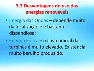 3.3 Desvantagens do uso das
energias renováveis
• Energia das Ondas – depende muito
da localização e é bastante
dispendiosa;
• Energia Eólica – o custo inicial das
turbinas é muito elevado. Existência
muito barulho produzido.
 