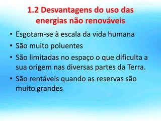 1.2 Desvantagens do uso das
energias não renováveis
• Esgotam-se à escala da vida humana
• São muito poluentes
• São limitadas no espaço o que dificulta a
sua origem nas diversas partes da Terra.
• São rentáveis quando as reservas são
muito grandes
 