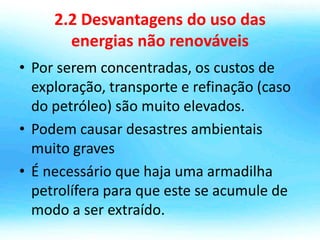 2.2 Desvantagens do uso das
energias não renováveis
• Por serem concentradas, os custos de
exploração, transporte e refinação (caso
do petróleo) são muito elevados.
• Podem causar desastres ambientais
muito graves
• É necessário que haja uma armadilha
petrolífera para que este se acumule de
modo a ser extraído.
 