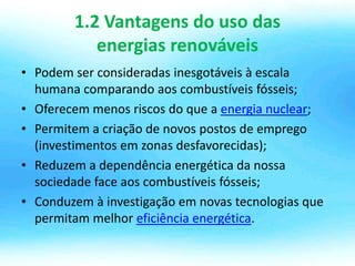 1.2 Vantagens do uso das
energias renováveis
• Podem ser consideradas inesgotáveis à escala
humana comparando aos combustíveis fósseis;
• Oferecem menos riscos do que a energia nuclear;
• Permitem a criação de novos postos de emprego
(investimentos em zonas desfavorecidas);
• Reduzem a dependência energética da nossa
sociedade face aos combustíveis fósseis;
• Conduzem à investigação em novas tecnologias que
permitam melhor eficiência energética.
 
