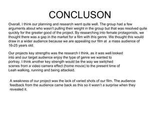 CONCLUSON Overall, I think our planning and research went quite well. The group had a few arguments about who wasn’t pulling their weight in the group but that was resolved quite quickly for the greater good of the project. By researching into female protagonists, we thought there was a gap in the market for a film with this genre. We thought this would draw in a wider audience because we are appealing our film at  a mass audience of 16-25 years old. Our projects key strengths was the research I think, as it was well looked into and our target audience enjoy the type of genre we wanted to portray. I think another key strength would be the way we switched scenes from a video camera effect (home movie) to the present time of Leah walking, running and being attacked.  A weakness of our project was the lack of varied shots of our film. The audience feedback from the audience came back as this so it wasn’t a surprise when they revealed it.  