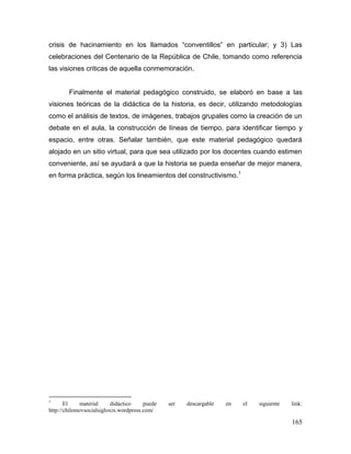 crisis de hacinamiento en los llamados “conventillos” en particular; y 3) Las
celebraciones del Centenario de la República de Chile, tomando como referencia
las visiones criticas de aquella conmemoración.


        Finalmente el material pedagógico construido, se elaboró en base a las
visiones teóricas de la didáctica de la historia, es decir, utilizando metodologías
como el análisis de textos, de imágenes, trabajos grupales como la creación de un
debate en el aula, la construcción de líneas de tiempo, para identificar tiempo y
espacio, entre otras. Señalar también, que este material pedagógico quedará
alojado en un sitio virtual, para que sea utilizado por los docentes cuando estimen
conveniente, así se ayudará a que la historia se pueda enseñar de mejor manera,
en forma práctica, según los lineamientos del constructivismo.1




1
       El     material     didáctico    puede   ser   descargable   en   el   siguiente   link:
http://chilemovsocialsigloxix.wordpress.com/

                                                                                          165
 