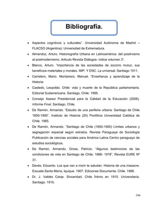 Bibliografía.

 Aspectos cognitivos y culturales”. Universidad Autónoma de Madrid –
   FLACSO (Argentina); Universidad de Extremadura.
 Almandoz, Arturo. Historiografía Urbana en Latinoamérica: del positivismo
   al postmodernismo. Articulo Revista Diálogos- índice volumen 3”.
 Blanco, Arturo. “importancia de las sociedades de socorro mutuo, sus
   beneficios materiales y morales. IMP. Y ENC. La universal. Santiago 1911.
 Carretero, Mario. Montanero, Manuel. “Enseñanza y aprendizaje de la
   Historia:
 Castedo, Leopoldo. Chile: vida y muerte de la República parlamentaria.
   Editorial Sudamericana. Santiago. Chile. 1999.
 Consejo Asesor Presidencial para la Calidad de la Educación (2006).
   Informe Final. Santiago, Chile.
 De Ramón, Armando: “Estudio de una periferia urbana: Santiago de Chile
   1850-1900”. Instituto de Historia (20) Pontificia Universidad Católica de
   Chile. 1985.
 De Ramón, Armando. “Santiago de Chile (1850-1900) Límites urbanos y
   segregación espacial según estratos. Revista Paraguaya de Sociología
   Publicación de ciencias sociales para América Latina Centro paraguayo de
   estudios sociológicos.
 De Ramón, Armando, Gross, Patricio. “Algunos testimonios de las
   condiciones de vida en Santiago de Chile; 1888- 1918”. Revista EURE Nº
   31.
 Devés, Eduardo. Los que van a morir te saludan. Historia de una masacre.
   Escuela Santa María, Iquique. 1907. Ediciones Documenta. Chile. 1988.
 Dr. J. Valdés Canje. Sinceridad. Chile Íntimo en 1910. Universitaria.
   Santiago. 1910.



                                                                           166
 