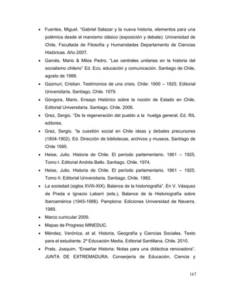  Fuentes, Miguel. “Gabriel Salazar y la nueva historia, elementos para una
   polémica desde el marxismo clásico (exposición y debate). Universidad de
   Chile, Facultada de Filosofía y Humanidades Departamento de Ciencias
   Históricas. Año 2007.
 Garcés, Mario & Milos Pedro, “Las centrales unitarias en la historia del
   socialismo chileno” Ed. Eco, educación y comunicación. Santiago de Chile,
   agosto de 1988.
 Gazmuri, Cristian. Testimonios de una crisis. Chile: 1900 – 1925. Editorial
   Universitaria. Santiago, Chile. 1979.
 Góngora, Mario. Ensayo Histórico sobre la noción de Estado en Chile.
   Editorial Universitaria. Santiago. Chile. 2006.
 Grez, Sergio. “De la regeneración del pueblo a la huelga general. Ed. RIL
   editores.
 Grez, Sergio. “la cuestión social en Chile ideas y debates precursores
   (1804-1902). Ed. Dirección de bibliotecas, archivos y museos, Santiago de
   Chile 1995.
 Heise, Julio. Historia de Chile. El período parlamentario. 1861 – 1925.
   Tomo I. Editorial Andrés Bello. Santiago. Chile. 1974.
 Heise, Julio. Historia de Chile. El período parlamentario. 1861 – 1925.
   Tomo II. Editorial Universitaria. Santiago. Chile. 1982.
 La sociedad (siglos XVIII-XIX). Balance de la historiografía”. En V. Vásquez
   de Prada e Ignacio Labarri (eds.), Balance de la Historiografía sobre
   Iberoamérica (1945-1988). Pamplona: Ediciones Universidad de Navarra,
   1989.
 Marco curricular 2009.
 Mapas de Progreso MINEDUC.
 Méndez, Verónica, et al. Historia, Geografía y Ciencias Sociales. Texto
   para el estudiante. 2º Educación Media. Editorial Santillana. Chile. 2010.
 Prats, Joaquim, “Enseñar Historia: Notas para una didáctica renovadora”.
   JUNTA DE EXTREMADURA. Conserjería de Educación, Ciencia y


                                                                                167
 