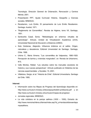 Tecnología. Dirección General de Ordenación, Renovación y Centros
      Mérida. 2001.
    Presentación PPT. Ajuste Curricular Historia, Geografía y Ciencias
      sociales. MINEDUC.
    Recabarren, Luís Emilio. El pensamiento de Luís Emilio Recabarren.
      Santiago: Austral, 1971.
    “Reglamento de Conventillos”. Revista de Higiene, tomo VII, Santiago,
      1901.
    Santoveña       Casal, Sonia.     “Metodologías   en   entornos virtuales     de
      aprendizaje”.     Artículo.   Unidad de Virtualización    Académica (UVA).
      Universidad Nacional de Educación a Distancia (UNED).
    Soto Cárdenas, Alejandro. Influencia británica en el salitre. Origen,
      naturaleza y decadencia. Editorial Universidad de Santiago. Santiago,
      Chile. 1998.
    Urbina C., María Ximena. "Los conventillos de Valparaíso, 1880-1920:
      Percepción de barrios y viviendas marginales", en: Revista de Urbanismo,
      N°5.
    Valls Montes, Rafael. “Los estudios sobre los manuales escolares de
      historia y sus nuevas perspectivas”. Artículo publicado en Didáctica de las
      ciencias experimentales y Sociales: 15, 2001.
    Villalobos, Sergio, et al. “Historia de Chile”. Editorial Universitaria. Santiago
      de Chile. 1995.


Internet:
    Información sobre los Mapas de Progreso del Aprendizaje disponible en:
      http://www.curriculum-mineduc.cl/docs/apoyo/boletin-profesores.pdf        y en
      http://www.curriculum-mineduc.cl/curriculum/mapas-de-progreso/.
    Jornadas regionales. MINEDUC.
    La vida cotidiana en la pampa salitrera (1830 – 1930). Extraído de:
      http://www.memoriachilena.cl/temas/index.asp?id_ut=lavidacotidianaenlapa
      mpasalitrera.

                                                                                  168
 