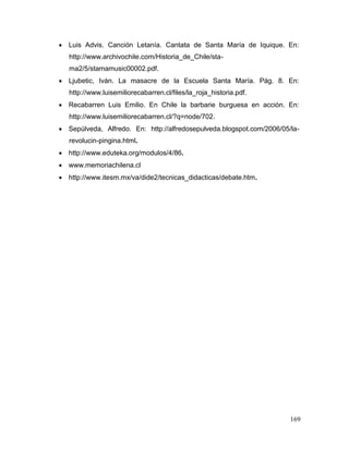  Luis Advis. Canción Letanía. Cantata de Santa María de Iquique. En:
   http://www.archivochile.com/Historia_de_Chile/sta-
   ma2/5/stamamusic00002.pdf.
 Ljubetic, Iván. La masacre de la Escuela Santa María. Pág. 8. En:
   http://www.luisemiliorecabarren.cl/files/la_roja_historia.pdf.
 Recabarren Luis Emilio. En Chile la barbarie burguesa en acción. En:
   http://www.luisemiliorecabarren.cl/?q=node/702.
 Sepúlveda, Alfredo. En: http://alfredosepulveda.blogspot.com/2006/05/la-
   revolucin-pingina.html.
 http://www.eduteka.org/modulos/4/86.
 www.memoriachilena.cl
 http://www.itesm.mx/va/dide2/tecnicas_didacticas/debate.htm.




                                                                       169
 
