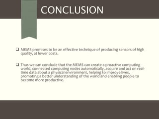 CONCLUSION 
 MEMS promises to be an effective technique of producing sensors of high 
quality, at lower costs. 
 Thus we can conclude that the MEMS can create a proactive computing 
world, connected computing nodes automatically, acquire and act on real-time 
data about a physical environment, helping to improve lives, 
promoting a better understanding of the world and enabling people to 
become more productive. 
