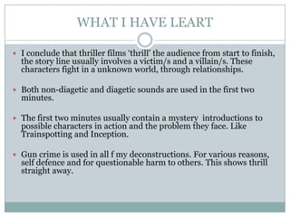 WHAT I HAVE LEART

 I conclude that thriller films ‘thrill’ the audience from start to finish,
  the story line usually involves a victim/s and a villain/s. These
  characters fight in a unknown world, through relationships.

 Both non-diagetic and diagetic sounds are used in the first two
  minutes.

 The first two minutes usually contain a mystery introductions to
  possible characters in action and the problem they face. Like
  Trainspotting and Inception.

 Gun crime is used in all f my deconstructions. For various reasons,
  self defence and for questionable harm to others. This shows thrill
  straight away.
 