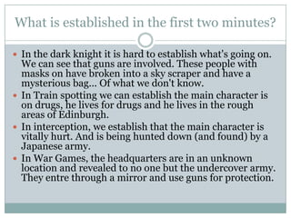 What is established in the first two minutes?

 In the dark knight it is hard to establish what's going on.
  We can see that guns are involved. These people with
  masks on have broken into a sky scraper and have a
  mysterious bag... Of what we don't know.
 In Train spotting we can establish the main character is
  on drugs, he lives for drugs and he lives in the rough
  areas of Edinburgh.
 In interception, we establish that the main character is
  vitally hurt. And is being hunted down (and found) by a
  Japanese army.
 In War Games, the headquarters are in an unknown
  location and revealed to no one but the undercover army.
  They entre through a mirror and use guns for protection.
 