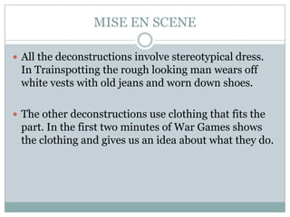 MISE EN SCENE

 All the deconstructions involve stereotypical dress.
 In Trainspotting the rough looking man wears off
 white vests with old jeans and worn down shoes.

 The other deconstructions use clothing that fits the
 part. In the first two minutes of War Games shows
 the clothing and gives us an idea about what they do.
 
