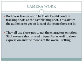 CAMERA WORK

 Both War Games and The Dark Knight contain
 tracking shots as the establishing shot. This allows
 the audience to get an idea of the scene there set in.

 They all use close-ups to get the characters emotion.
 Shot reverse shot is used frequently as well to show
 expression and the moods of the overall setting.
 