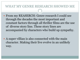 WHAT MY GENRE RESEARCH SHOWED ME

 From my REASERCH: Genre research I could see
 through the decades the most important and
 constant factors through all thriller films are the use
 of diverse story line. These story lines are
 accompanied by characters who build up sympathy.

 A super villian is also connected with the main
 character. Making their live evolve in an unlikely
 way.
 