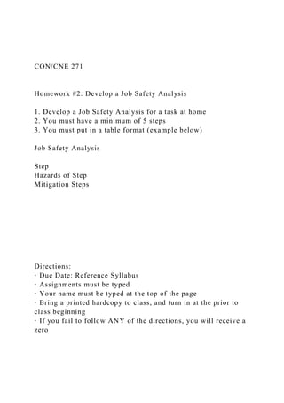 CON/CNE 271
Homework #2: Develop a Job Safety Analysis
1. Develop a Job Safety Analysis for a task at home
2. You must have a minimum of 5 steps
3. You must put in a table format (example below)
Job Safety Analysis
Step
Hazards of Step
Mitigation Steps
Directions:
· Due Date: Reference Syllabus
· Assignments must be typed
· Your name must be typed at the top of the page
· Bring a printed hardcopy to class, and turn in at the prior to
class beginning
· If you fail to follow ANY of the directions, you will receive a
zero
 