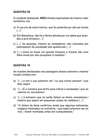 QUESTÃO 09

O vocábulo destacado NÃO introduz expressões de mesmo valor
semântico em:

a) “A voz era de outra menina, que foi preterida por não ser bonita
   (...)”
b) “Em Barcelona, não foi a flecha atirada por um atleta que acen-
   deu a pira olímpica (...)”
c) (...) “as pessoas, mesmo as verdadeiras, são criticadas por
   participarem da sociedade das aparências (...)”
d) “(...) como se fosse um grande fracasso e tivesse tido uma
   falha moral por não conquistar a medalha.”


QUESTÃO 10

As orações destacadas nas passagens abaixo exercem a mesma
função sintática em:

a) “(...) e sim o que parecem ser / ou que outros pensam / que
   elas sejam.
b) “(...) É a maneira que tenho para criticar a sociedade / que só
   valoriza os vencedores.”
c) “(...) a acharem que só serão felizes se forem vencedoras,/
   mesmo que sejam em pequenas coisas do cotidiano (...)”
d) “O diretor da festa confirmou ainda que algumas belíssimas
   imagens mostradas na cerimônia, / que todos achavam ser ao
   vivo, / foram montadas antes em computadores.”




• 10 •     Educação Profissional Técnica de Nível Médio com Concomitância Externa • 1º Semestre 2009
 