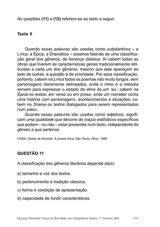As questões (11) e (12) referem-se ao texto a seguir.


Texto II


     Quando essas palavras são usadas como substantivos – a
Lírica, a Épica, a Dramática – estamos falando de uma classifica-
ção geral dos gêneros, de herança clássica. Aí cabem todas as
obras que tiverem as características gerais tradicionalmente atri-
buídas a cada um dos gêneros, mesmo que elas apareçam ao
lado de outras: a questão é de prioridade. Por essa classificação,
portanto, cabem na Lírica todos os poemas não muito longos, sem
personagens claramente delineados, onde o ritmo e a melodia
servem para expressar o estado da alma de um ‘eu’; cabem na
Épica os textos, em verso ou em prosa, onde um narrador conta
uma história com personagens, acontecimentos e situações; ca-
bem no Drama os textos dialogados para serem representados
num palco.
     Quando essas palavras são usadas como adjetivos, signifi-
cam uma qualidade que decorre de traços estilísticos específicos
que podem – ou não – estar presentes num texto, independente do
gênero a que pertence.

CARA, Salete de Almeida. A poesia lírica. São Paulo: Ática, 1989.



QUESTÃO 11

A classificação dos gêneros literários depende da(o)

a) tamanho e voz dos textos.
b) pertencimento à tradição clássica.
c) forma e condição de apresentação.
d) capacidade de fundir características.



Educação Profissional Técnica de Nível Médio com Concomitância Externa • 1º Semestre 2009   • 11 •
 