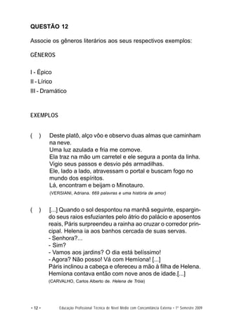 QUESTÃO 12

Associe os gêneros literários aos seus respectivos exemplos:

GÊNEROS

I - Épico
II - Lírico
III - Dramático



EXEMPLOS


(   )    Deste platô, alço vôo e observo duas almas que caminham
         na neve.
         Uma luz azulada e fria me comove.
         Ela traz na mão um carretel e ele segura a ponta da linha.
         Vigio seus passos e desvio pés armadilhas.
         Ele, lado a lado, atravessam o portal e buscam fogo no
         mundo dos espíritos.
         Lá, encontram e beijam o Minotauro.
         (VERSIANI, Adriana. 669 palavras e uma história de amor)


(   )    [...] Quando o sol despontou na manhã seguinte, espargin-
         do seus raios esfuziantes pelo átrio do palácio e aposentos
         reais, Páris surpreendeu a rainha ao cruzar o corredor prin-
         cipal. Helena ia aos banhos cercada de suas servas.
         - Senhora?...
         - Sim?
         - Vamos aos jardins? O dia está belíssimo!
         - Agora? Não posso! Vá com Hemíona! [...]
         Páris inclinou a cabeça e ofereceu a mão à filha de Helena.
         Hemíona contava então com nove anos de idade.[...]
         (CARVALHO, Carlos Alberto de. Helena de Tróia)




• 12 •        Educação Profissional Técnica de Nível Médio com Concomitância Externa • 1º Semestre 2009
 