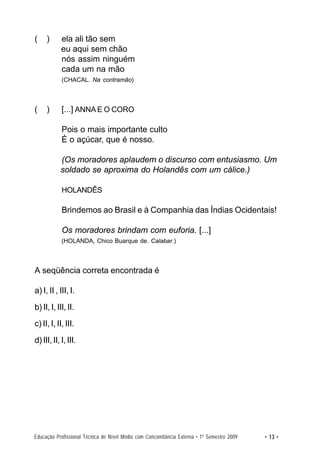 (    )      ela ali tão sem
            eu aqui sem chão
            nós assim ninguém
            cada um na mão
            (CHACAL. Na contramão)



(    )      [...] ANNA E O CORO

            Pois o mais importante culto
            É o açúcar, que é nosso.

           (Os moradores aplaudem o discurso com entusiasmo. Um
           soldado se aproxima do Holandês com um cálice.)

            HOLANDÊS

            Brindemos ao Brasil e à Companhia das Índias Ocidentais!

            Os moradores brindam com euforia. [...]
            (HOLANDA, Chico Buarque de. Calabar.)



A seqüência correta encontrada é

a) I, II , III, I.
b) II, I, III, II.
c) II, I, II, III.
d) III, II, I, III.




Educação Profissional Técnica de Nível Médio com Concomitância Externa • 1º Semestre 2009   • 13 •
 