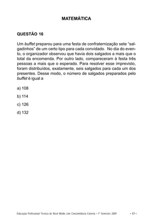 MATEMÁTICA


QUESTÃO 16

Um buffet preparou para uma festa de confraternização sete “sal-
gadinhos” de um certo tipo para cada convidado. No dia do even-
to, o organizador observou que havia dois salgados a mais que o
total da encomenda. Por outro lado, compareceram à festa três
pessoas a mais que o esperado. Para resolver esse imprevisto,
foram distribuídos, exatamente, seis salgados para cada um dos
presentes. Desse modo, o número de salgados preparados pelo
buffet é igual a

a) 108
b) 114
c) 126
d) 132




Educação Profissional Técnica de Nível Médio com Concomitância Externa • 1º Semestre 2009   • 17 •
 