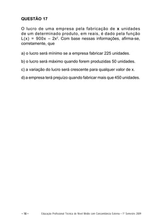 QUESTÃO 17

O lucro de uma empresa pela fabricação de x unidades
de um determinado produto, em reais, é dado pela função
L(x) = 900x – 2x2. Com base nessas informações, afirma-se,
corretamente, que

a) o lucro será mínimo se a empresa fabricar 225 unidades.
b) o lucro será máximo quando forem produzidas 50 unidades.
c) a variação do lucro será crescente para qualquer valor de x.
d) a empresa terá prejuízo quando fabricar mais que 450 unidades.




• 18 •     Educação Profissional Técnica de Nível Médio com Concomitância Externa • 1º Semestre 2009
 