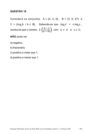 QUESTÃO 18


Considere os conjuntos                          A = {4, 5, 6},              B = {3, 9, 27} e

C = {log 3 b / b ∈ B}.                    Sabendo-se que logyxn = n.log yx ,

conclui-se que o número 2                    (aa+–2c ) , com
                                                  c
                                                                          a ∈ A         e c ∈ C,

NÃO pode ser

a) negativo.
b) fracionário.
c) positivo e maior que 1.
d) positivo e menor que 1.




Educação Profissional Técnica de Nível Médio com Concomitância Externa • 1º Semestre 2009     • 19 •
 