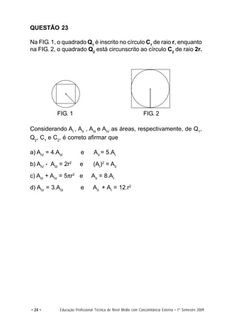 QUESTÃO 23

Na FIG. 1, o quadrado Q1 é inscrito no círculo C1 de raio r, enquanto
na FIG. 2, o quadrado Q2 está circunscrito ao círculo C2 de raio 2r.




            FIG. 1                                              FIG. 2

Considerando AI , AII , AIII e AIV as áreas, respectivamente, de Q1,
Q2, C1 e C2, é correto afirmar que

a) AIV = 4.AIII          e       AII = 5.AI
b) AIV - AIII = 2r2      e       (AI)2 = AII
c) AIII + AIV = 5πr2 e          AII = 8.AI
d) AIV = 3.AIII          e       AII + AI = 12.r2




• 24 •       Educação Profissional Técnica de Nível Médio com Concomitância Externa • 1º Semestre 2009
 
