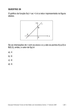 QUESTÃO 26

O gráfico da função f(x) = ax + b é a reta r representada na figura
abaixo.


                                                   y
                                                             r

                                                       B



                                  A
                                                                           x
                                                       0



Se as interseções de r com os eixos x e y são os pontos A(-p,0) e
B(0,3), então, o valor de f(p) é

a) 4
b) 6
c) 8
d) 9




Educação Profissional Técnica de Nível Médio com Concomitância Externa • 1º Semestre 2009   • 27 •
 