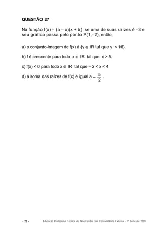 QUESTÃO 27

Na função f(x) = (a – x)(x + b), se uma de suas raízes é –3 e
seu gráfico passa pelo ponto P(1,–2), então,

a) o conjunto-imagem de f(x) é {y ∈ R tal que y < 16}.

b) f é crescente para todo x ∈ R tal que x > 5.

c) f(x) < 0 para todo x ∈ R tal que – 2 < x < 4.

d) a soma das raízes de f(x) é igual a – 5 .
                                         2




• 28 •     Educação Profissional Técnica de Nível Médio com Concomitância Externa • 1º Semestre 2009
 