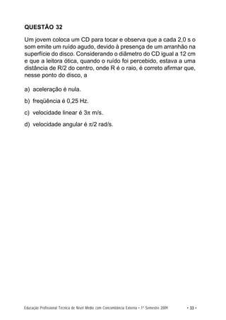 QUESTÃO 32

Um jovem coloca um CD para tocar e observa que a cada 2,0 s o
som emite um ruído agudo, devido à presença de um arranhão na
superfície do disco. Considerando o diâmetro do CD igual a 12 cm
e que a leitora ótica, quando o ruído foi percebido, estava a uma
distância de R/2 do centro, onde R é o raio, é correto afirmar que,
nesse ponto do disco, a

a) aceleração é nula.
b) freqüência é 0,25 Hz.
c) velocidade linear é 3π m/s.
d) velocidade angular é π/2 rad/s.




Educação Profissional Técnica de Nível Médio com Concomitância Externa • 1º Semestre 2009   • 33 •
 