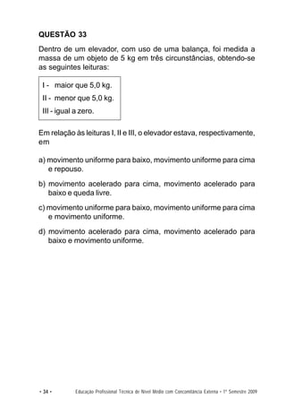 QUESTÃO 33
Dentro de um elevador, com uso de uma balança, foi medida a
massa de um objeto de 5 kg em três circunstâncias, obtendo-se
as seguintes leituras:

 I - maior que 5,0 kg.
 II - menor que 5,0 kg.
 III - igual a zero.

Em relação às leituras I, II e III, o elevador estava, respectivamente,
em

a) movimento uniforme para baixo, movimento uniforme para cima
   e repouso.
b) movimento acelerado para cima, movimento acelerado para
   baixo e queda livre.
c) movimento uniforme para baixo, movimento uniforme para cima
   e movimento uniforme.
d) movimento acelerado para cima, movimento acelerado para
   baixo e movimento uniforme.




• 34 •       Educação Profissional Técnica de Nível Médio com Concomitância Externa • 1º Semestre 2009
 