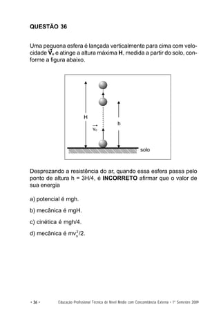 QUESTÃO 36


Uma pequena esfera é lançada verticalmente para cima com velo-
cidade Vo e atinge a altura máxima H, medida a partir do solo, con-
forme a figura abaixo.




                           H
                                                h
                                vo


                                                               solo



Desprezando a resistência do ar, quando essa esfera passa pelo
ponto de altura h = 3H/4, é INCORRETO afirmar que o valor de
sua energia

a) potencial é mgh.
b) mecânica é mgH.
c) cinética é mgh/4.
                2
d) mecânica é mvo /2.




• 36 •     Educação Profissional Técnica de Nível Médio com Concomitância Externa • 1º Semestre 2009
 